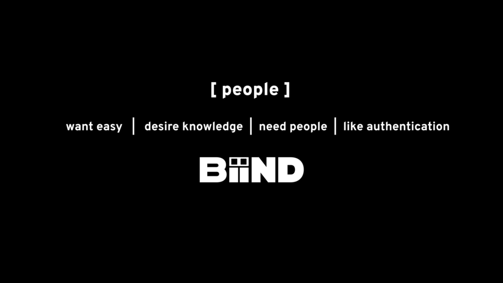 We identified four foundational beliefs about what people want and need. People want easy, so our tech could not be complicated. People desire knowledge and learning, so we use co-present and spatial learning. People need people, so we give people a way to BiiND with others. People like authentication, so we created ways for people to be acknowledged on our platform. These beliefs guide our work today.